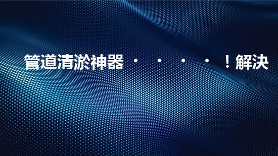 管道清淤神器！解決排污難題，讓水流暢無阻！